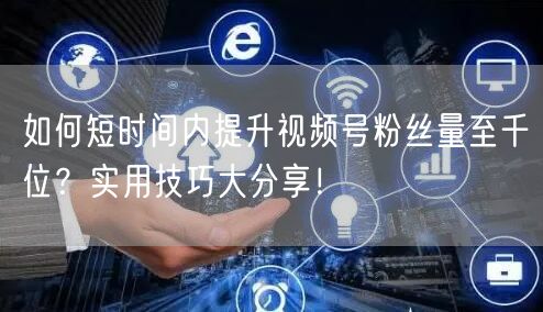 如何短时间内提升视频号粉丝量至千位?实用技巧大分享!