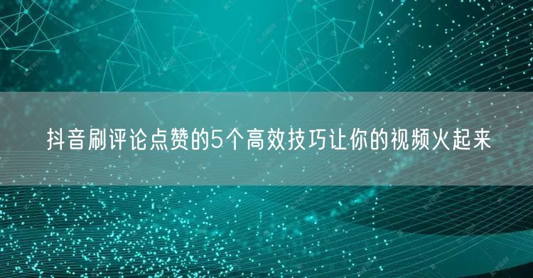 抖音刷评论点赞的5个高效技巧让你的视频火起来