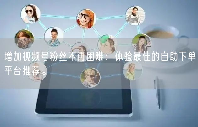 增加视频号粉丝不再困难：体验最佳的自助下单平台推荐。