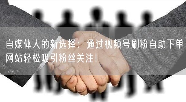 自媒体人的新选择：通过视频号刷粉自助下单网站轻松吸引粉丝关注！