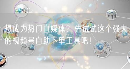 想成为热门自媒体？先试试这个强大的视频号自助下单工具吧！