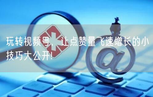 玩转视频号,让点赞量飞速增长的小技巧大公开!