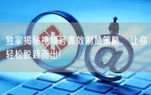独家揭秘视频号高效刷赞策略，让你轻松脱颖而出!