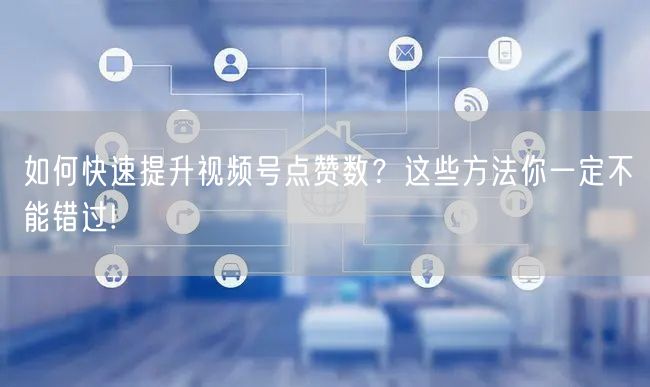 如何快速提升视频号点赞数?这些方法你一定不能错过!