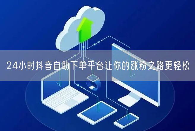 24小时抖音自助下单平台让你的涨粉之路更轻松
