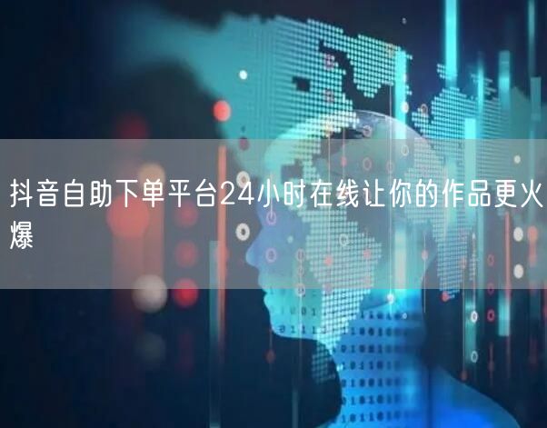 抖音自助下单平台24小时在线让你的作品更火爆