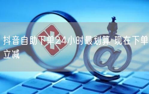 抖音自助下单24小时最划算 现在下单立减