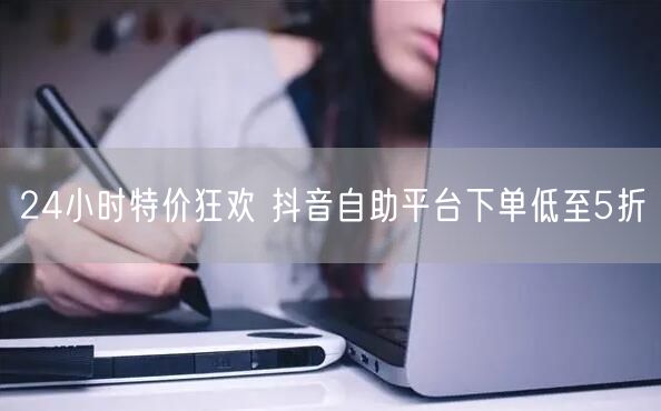 24小时特价狂欢 抖音自助平台下单低至5折
