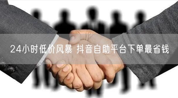 24小时低价风暴 抖音自助平台下单最省钱