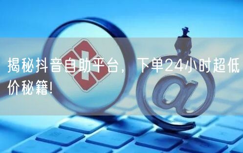 揭秘抖音自助平台，下单24小时超低价秘籍!