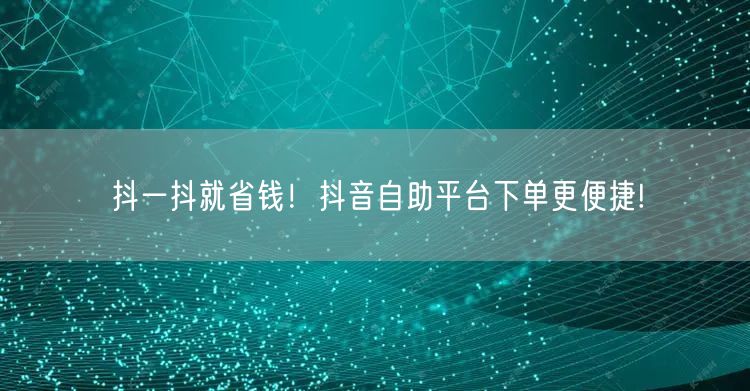 抖一抖就省钱！抖音自助平台下单更便捷!