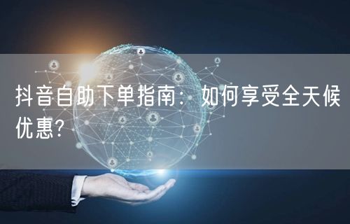 抖音自助下单指南：如何享受全天候优惠?