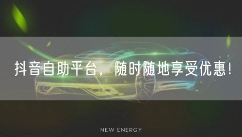 抖音自助平台，随时随地享受优惠！