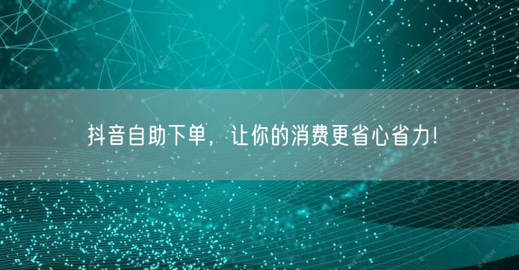 抖音自助下单，让你的消费更省心省力！