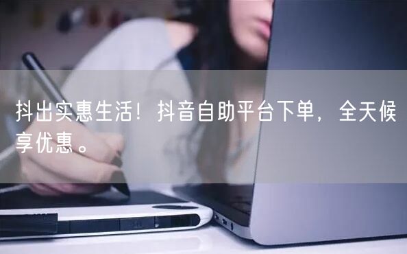 抖出实惠生活！抖音自助平台下单，全天候享优惠。
