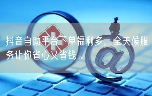 抖音自助平台下单福利多，全天候服务让你省心又省钱。