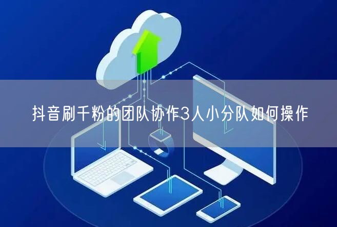 抖音刷千粉的团队协作3人小分队如何操作