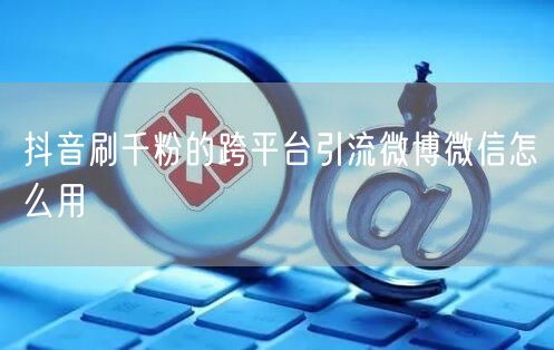 抖音刷千粉的跨平台引流微博微信怎么用