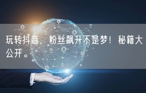 玩转抖音，粉丝飙升不是梦！秘籍大公开。