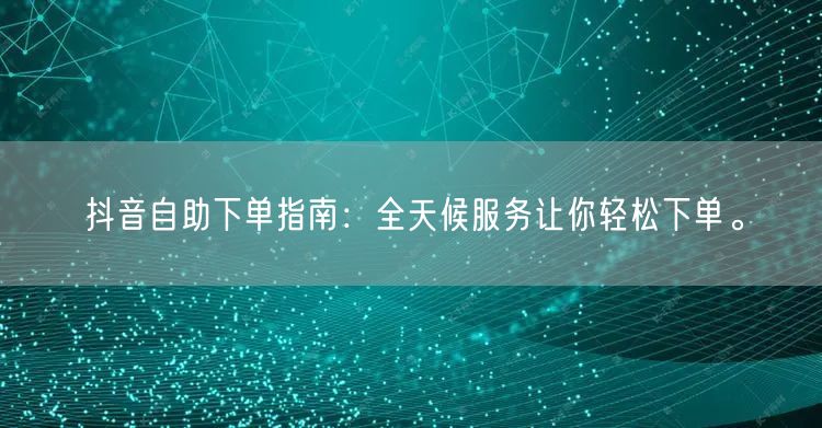 抖音自助下单指南：全天候服务让你轻松下单。