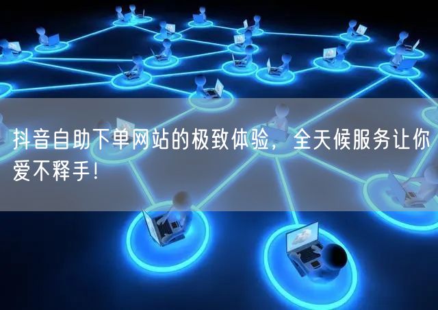 抖音自助下单网站的极致体验，全天候服务让你爱不释手！